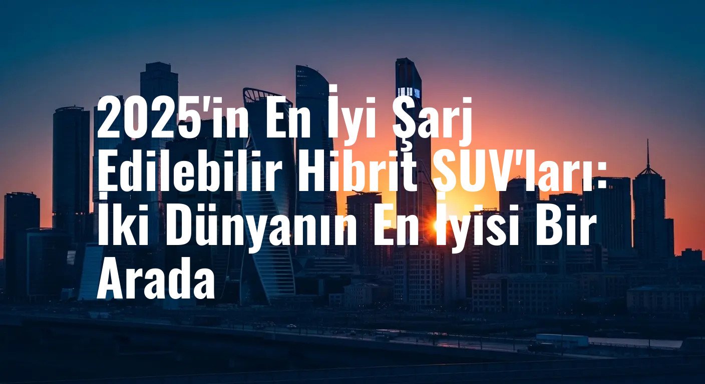 2025'in En İyi Şarj Edilebilir Hibrit SUV'ları: İki Dünyanın En İyisi Bir Arada