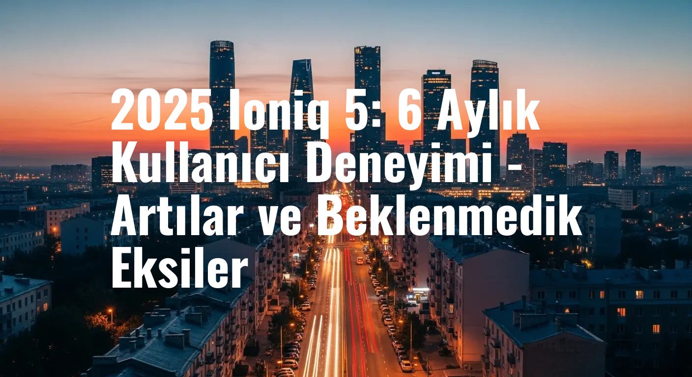 2025 Hyundai Ioniq 5 Kullanıcı İncelemesi: Altı Aylık Deneyimin Ardından Gelen Artılar ve Sürpriz Eksiler