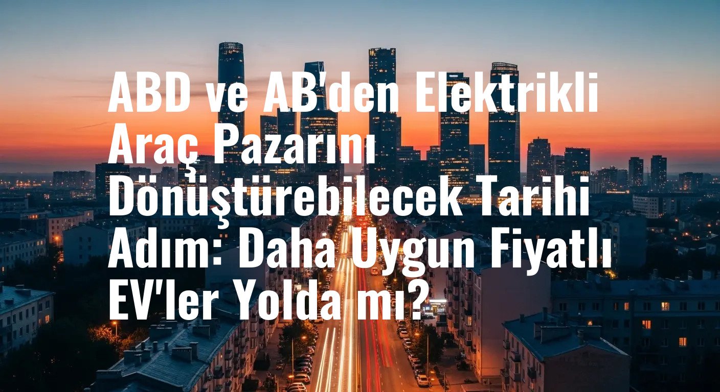 ABD ve AB'den Elektrikli Araç Pazarını Dönüştürebilecek Tarihi Adım: Daha Uygun Fiyatlı EV'ler Yolda mı?