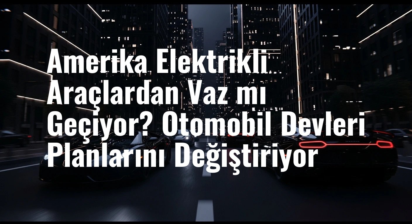 Amerika Elektrikli Araçlardan Vaz mı Geçiyor? Otomobil Devleri Planlarını Değiştiriyor