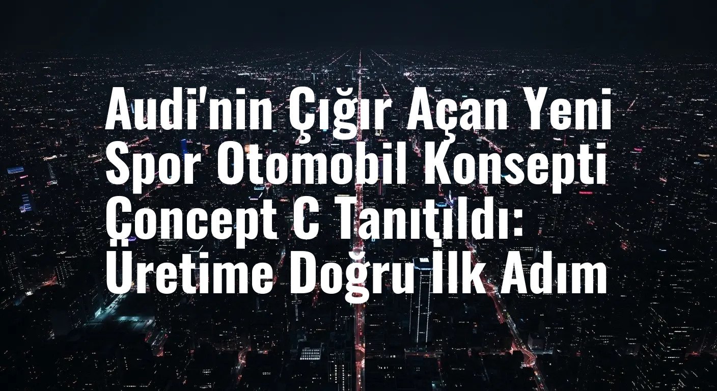 Audi'nin Çığır Açan Yeni Spor Otomobil Konsepti Concept C Tanıtıldı: Üretime Doğru İlk Adım