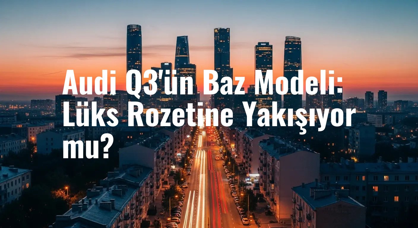 Audi Q3'ün Baz Modeli: Lüks Rozetine Yakışıyor mu?