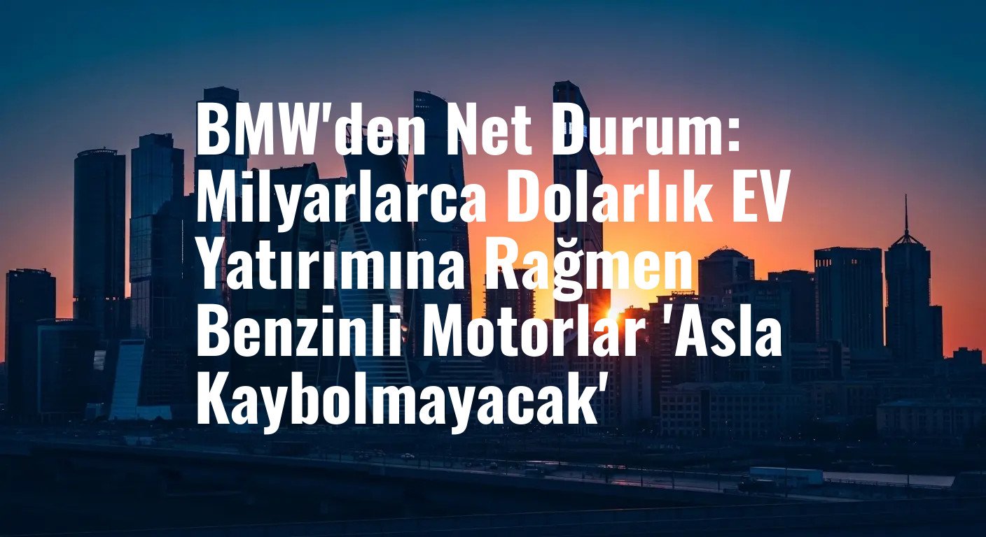 BMW'den Net Durum: Milyarlarca Dolarlık EV Yatırımına Rağmen Benzinli Motorlar 'Asla Kaybolmayacak'