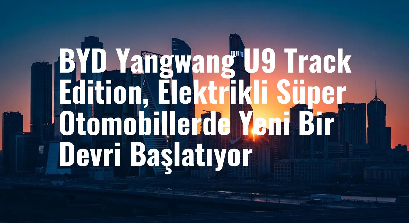 BYD Yangwang U9 Track Edition: 2960 Beygir Gücüyle Elektrikli Hızın Zirvesi