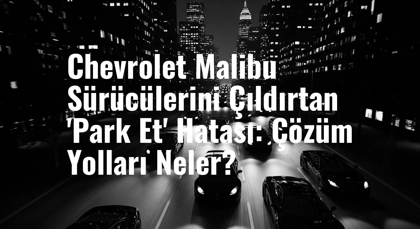 Chevrolet Malibu'nun Kronik Sorunu: 'Vitesi Park Konumuna Getir' Uyarısı Sürücüleri Çaresiz Bırakıyor