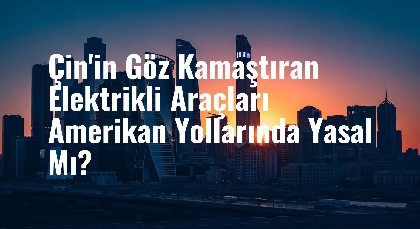 Çin'in Göz Kamaştıran Elektrikli Araçları Amerikan Yollarında Yasal Mı?