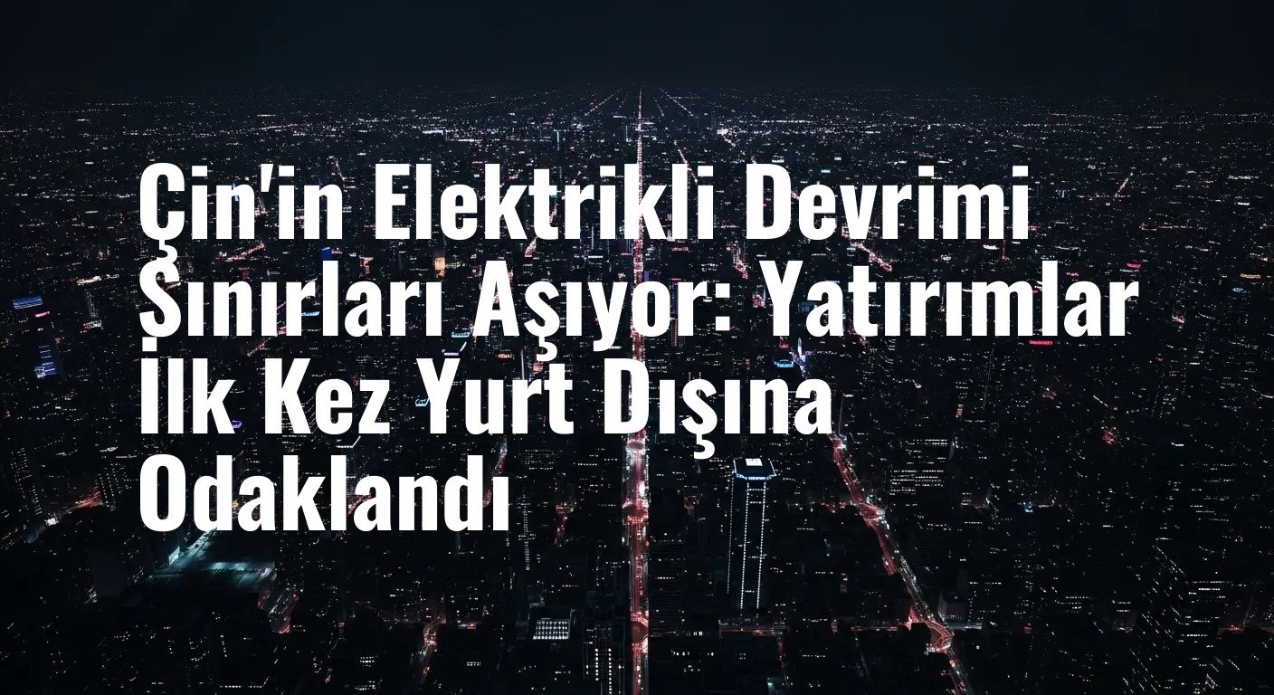 Çin'in Elektrikli Devrimi Sınırları Aşıyor: Yatırımlar İlk Kez Yurt Dışına Odaklandı