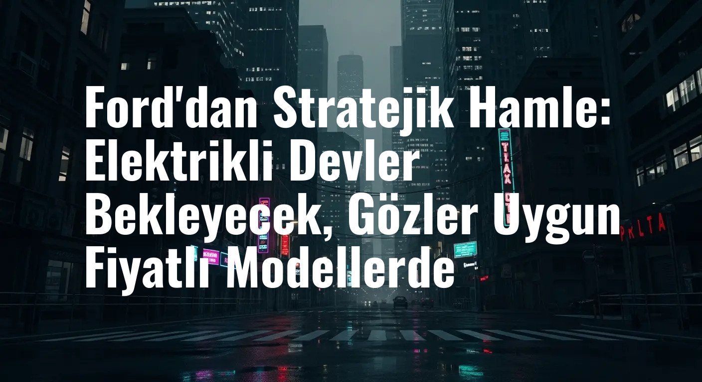 Ford'dan Stratejik Hamle: Elektrikli Devler Bekleyecek, Gözler Uygun Fiyatlı Modellerde