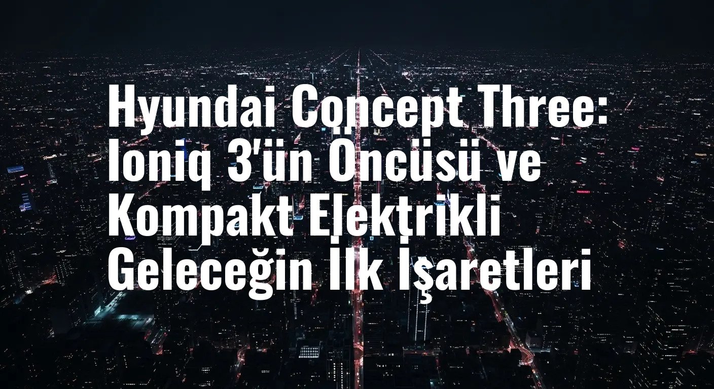 Hyundai Concept Three: Elektrikli Kompakt Segmentte Yeni Bir Sayfa ve Ioniq 3 Heyecanı