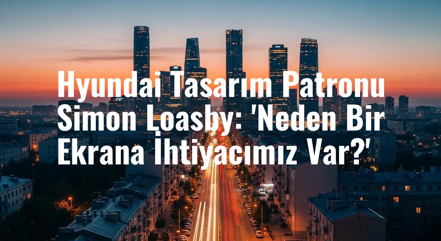 Hyundai Tasarım Patronu Simon Loasby: 'Neden Bir Ekrana İhtiyacımız Var?'