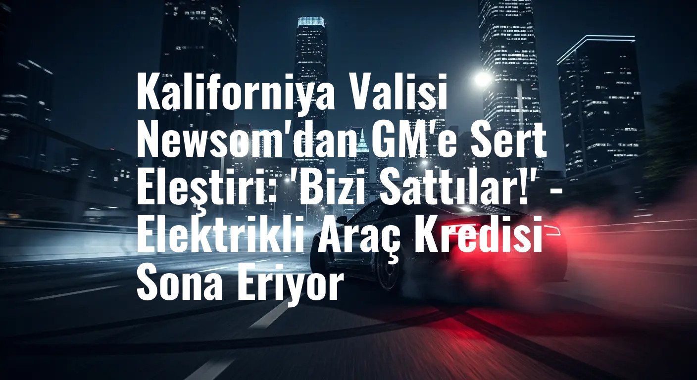 Kaliforniya Valisi Newsom'dan GM'e Sert Eleştiri: 'Bizi Sattılar!' - Elektrikli Araç Kredisi Sona Eriyor