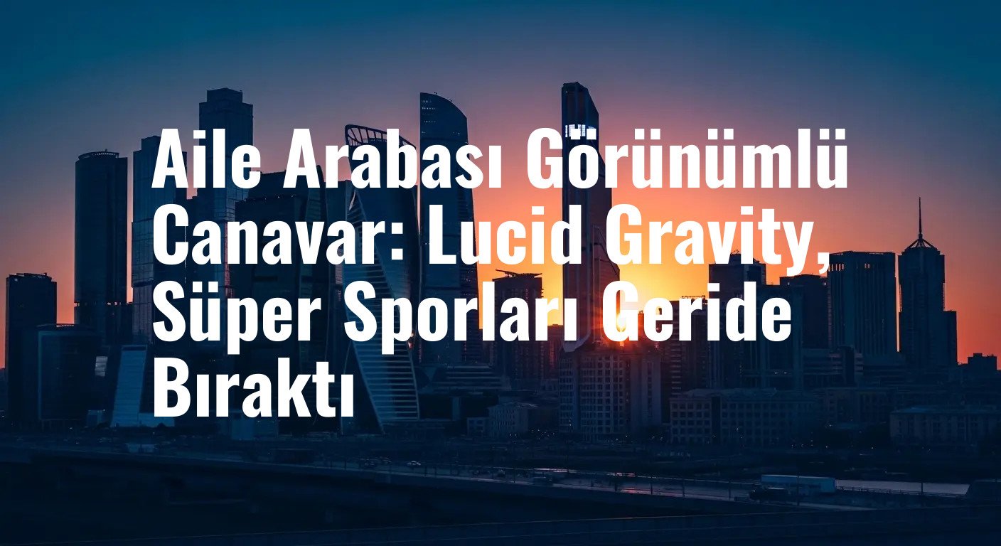 Aile Arabası Görünümlü Canavar: Lucid Gravity, Süper Sporları Geride Bıraktı