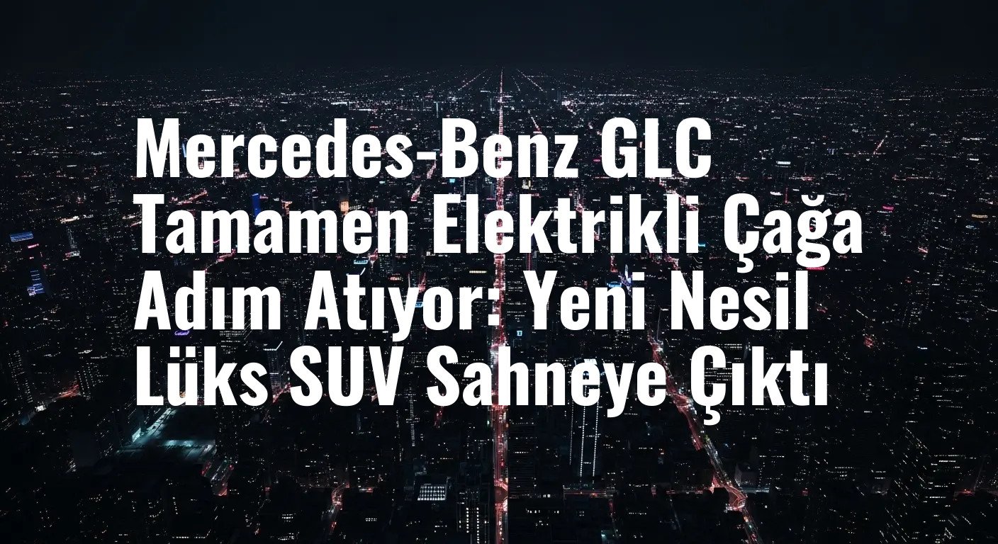 Mercedes-Benz GLC Tamamen Elektrikli Çağa Adım Atıyor: Yeni Nesil Lüks SUV Sahneye Çıktı