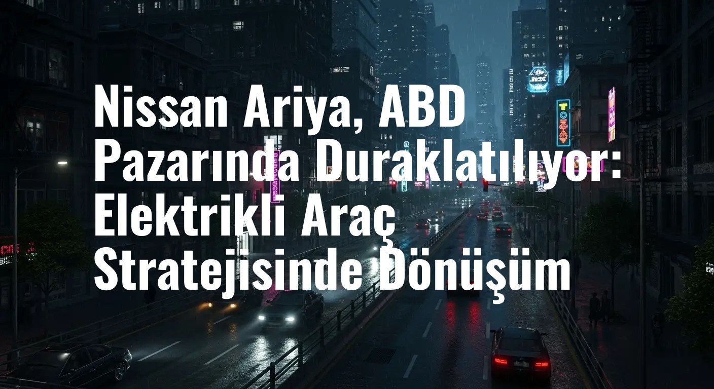 Nissan Ariya, ABD Pazarında Duraklatılıyor: Elektrikli Araç Stratejisinde Dönüşüm