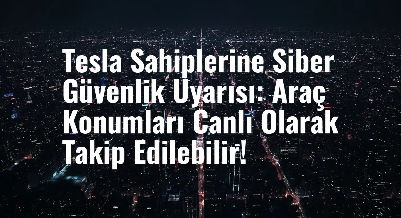 Tesla Sahiplerine Siber Güvenlik Uyarısı: Araç Konumları Canlı Olarak Takip Edilebilir!
