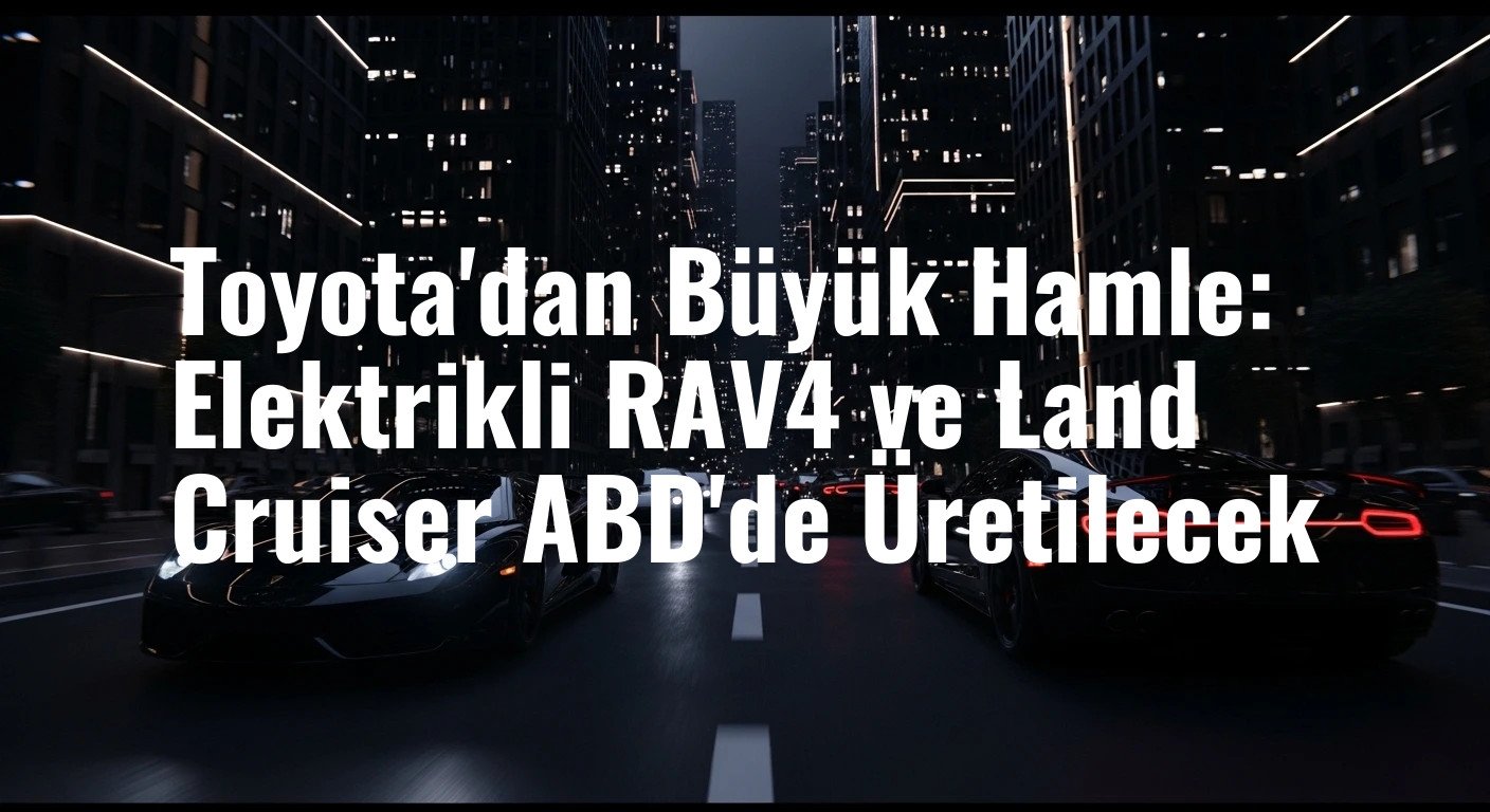 Toyota'dan Büyük Hamle: Elektrikli RAV4 ve Land Cruiser ABD'de Üretilecek