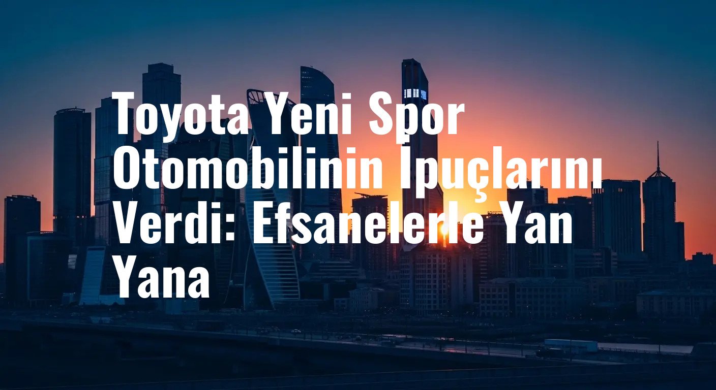 Toyota Yeni Spor Otomobilinin İpuçlarını Verdi: Efsanelerle Yan Yana
