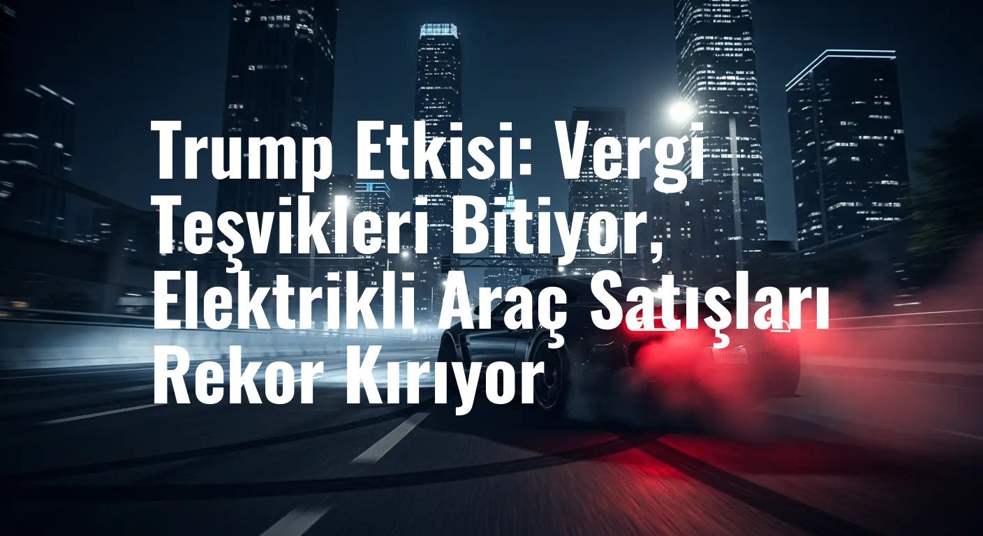 Trump Etkisi: Vergi Teşvikleri Bitiyor, Elektrikli Araç Satışları Rekor Kırıyor