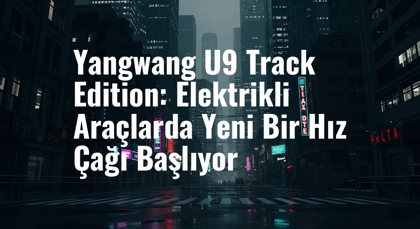 Yangwang U9 Track Edition: Elektrikli Araçlarda Yeni Bir Hız Çağı Başlıyor